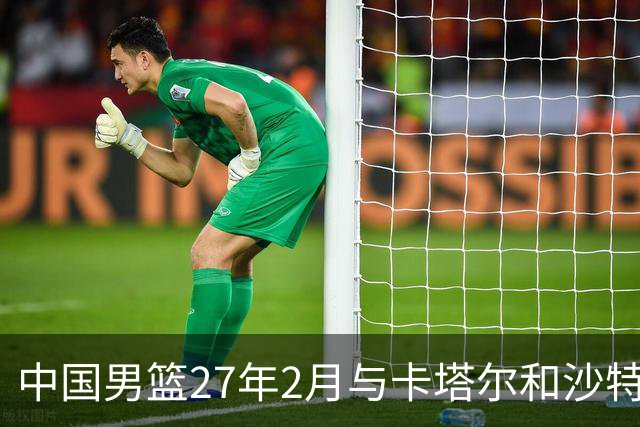 中国男篮27年2月与卡塔尔&沙特进行世预赛 深篮公司征集承办赛区